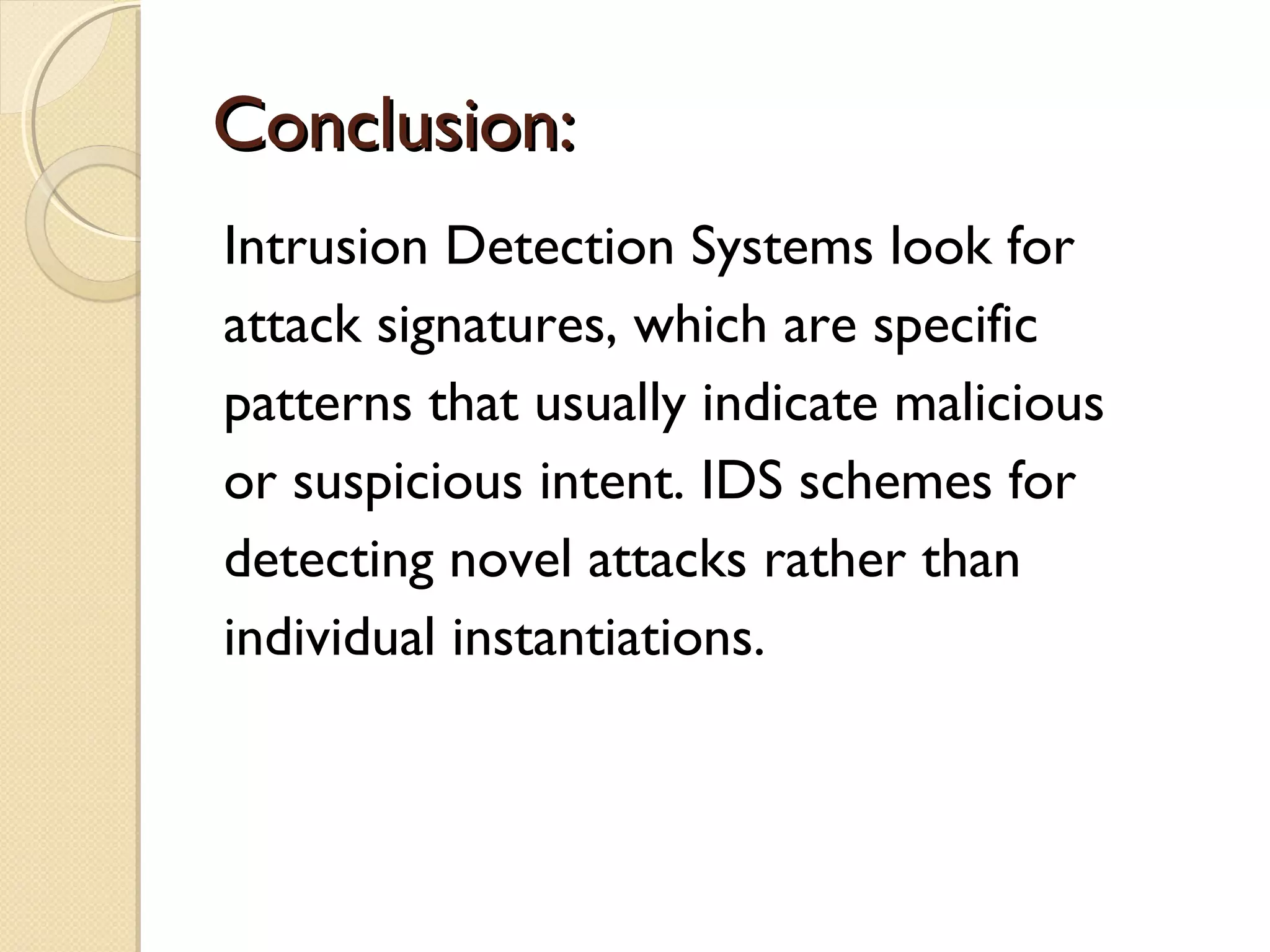 Conclusion:Conclusion:
Intrusion Detection Systems look for
attack signatures, which are specific
patterns that usually indicate malicious
or suspicious intent. IDS schemes for
detecting novel attacks rather than
individual instantiations.
 