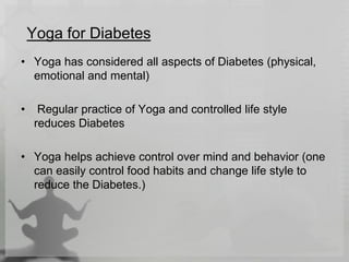 Yoga for Diabetes
• Yoga has considered all aspects of Diabetes (physical,
emotional and mental)
• Regular practice of Yoga and controlled life style
reduces Diabetes
• Yoga helps achieve control over mind and behavior (one
can easily control food habits and change life style to
reduce the Diabetes.)
 