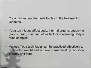 • Yoga has an important role to play in the treatment of
Diabetes
• Yoga techniques affect body, internal organs, endocrine
glands, brain, mind and other factors concerning Body –
Mind complex.
• Various Yoga techniques can be practiced effectively to
reduce the weight and achieve normal healthy condition
of Body and Mind
 