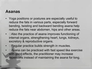 Asanas
• Yoga positions or postures are especially useful to
reduce the fats in various parts, especially forward
bending, twisting and backward bending asana help
reduce the fats near abdomen, hips and other areas.
• Also the practice of asana improves functioning of
internal organs, strengthening heart, lungs, kidneys,
excretory & reproductive organs.
• Regular practice builds strength in muscles.
• Asana can be practiced with fast speed like exercise
with good effects, the practitioner may increase
repetitions instead of maintaining the asana for long.
 