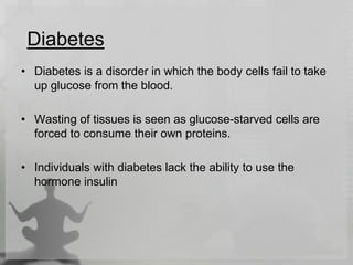 Diabetes
• Diabetes is a disorder in which the body cells fail to take
up glucose from the blood.
• Wasting of tissues is seen as glucose-starved cells are
forced to consume their own proteins.
• Individuals with diabetes lack the ability to use the
hormone insulin
 