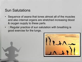 Sun Salutations
• Sequence of asana that tones almost all of the muscles
and also internal organs are stretched increasing blood
& oxygen supply to these parts.
• Regular practice of sun salutation with breathing is
good exercise for the lungs.
 