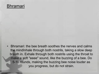Bhramari
• Bhramari: the bee breath soothes the nerves and calms
the mindInhale through both nostrils, taking a slow deep
breath in. Exhale through both nostrils using the throat to
make a soft "eeee" sound, like the buzzing of a bee. Do
5-10 rounds, making the buzzing bee noise louder as
you progress, but do not strain.
 