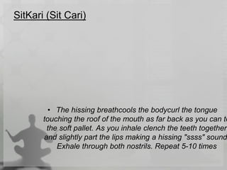 SitKari (Sit Cari)
• The hissing breathcools the bodycurl the tongue
touching the roof of the mouth as far back as you can to
the soft pallet. As you inhale clench the teeth together
and slightly part the lips making a hissing "ssss" sound
Exhale through both nostrils. Repeat 5-10 times
 
