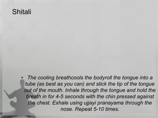 Shitali
• The cooling breathcools the bodyroll the tongue into a
tube (as best as you can) and stick the tip of the tongue
out of the mouth. Inhale through the tongue and hold the
breath in for 4-5 seconds with the chin pressed against
the chest. Exhale using ujjayi pranayama through the
nose. Repeat 5-10 times.
 