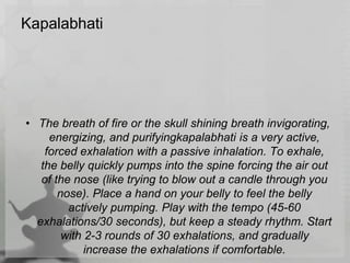 Kapalabhati
• The breath of fire or the skull shining breath invigorating,
energizing, and purifyingkapalabhati is a very active,
forced exhalation with a passive inhalation. To exhale,
the belly quickly pumps into the spine forcing the air out
of the nose (like trying to blow out a candle through you
nose). Place a hand on your belly to feel the belly
actively pumping. Play with the tempo (45-60
exhalations/30 seconds), but keep a steady rhythm. Start
with 2-3 rounds of 30 exhalations, and gradually
increase the exhalations if comfortable.
 
