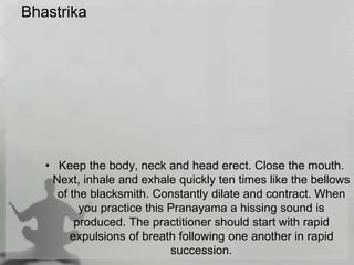 Bhastrika
• Keep the body, neck and head erect. Close the mouth.
Next, inhale and exhale quickly ten times like the bellows
of the blacksmith. Constantly dilate and contract. When
you practice this Pranayama a hissing sound is
produced. The practitioner should start with rapid
expulsions of breath following one another in rapid
succession.
 