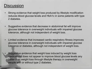 Discussion
• Strong evidence that weight loss produced by lifestyle modification
reduces blood glucose levels and HbA1c in some patients with type
2 diabetes.
• Suggestive evidence that decrease in abdominal fat will improve
glucose tolerance in overweight individuals with impaired glucose
tolerance, although not independent of weight loss.
• Limited evidence that increased cardio respiratory fitness improves
glucose tolerance in overweight individuals with impaired glucose
tolerance or diabetes, although not independent of weight loss.
• Suggestive evidence that weight loss induced by weight loss
medications does not appear to improve blood glucose levels any
better than weight loss through lifestyle therapy in overweight
people with or without type 2 diabetes.
 