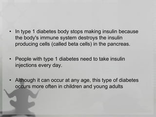 • In type 1 diabetes body stops making insulin because
the body's immune system destroys the insulin
producing cells (called beta cells) in the pancreas.
• People with type 1 diabetes need to take insulin
injections every day.
• Although it can occur at any age, this type of diabetes
occurs more often in children and young adults
 
