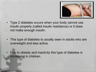 • Type 2 diabetes occurs when your body cannot use
insulin properly (called insulin resistance) or it does
not make enough insulin.
• This type of diabetes is usually seen in adults who are
overweight and less active.
• Due to obesity and inactivity this type of diabetes is
increasing in children.
 