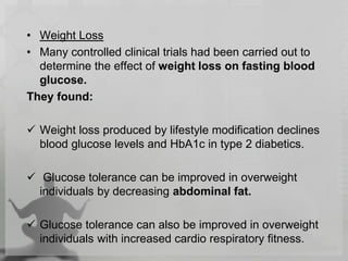 • Weight Loss
• Many controlled clinical trials had been carried out to
determine the effect of weight loss on fasting blood
glucose.
They found:
 Weight loss produced by lifestyle modification declines
blood glucose levels and HbA1c in type 2 diabetics.
 Glucose tolerance can be improved in overweight
individuals by decreasing abdominal fat.
 Glucose tolerance can also be improved in overweight
individuals with increased cardio respiratory fitness.
 