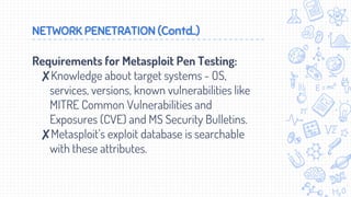 NETWORK PENETRATION (Contd..)
Requirements for Metasploit Pen Testing:
✘Knowledge about target systems - OS,
services, versions, known vulnerabilities like
MITRE Common Vulnerabilities and
Exposures (CVE) and MS Security Bulletins.
✘Metasploit’s exploit database is searchable
with these attributes.
 