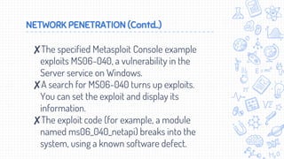 NETWORK PENETRATION (Contd..)
✘The specified Metasploit Console example
exploits MS06-040, a vulnerability in the
Server service on Windows.
✘A search for MS06-040 turns up exploits.
You can set the exploit and display its
information.
✘The exploit code (for example, a module
named ms06_040_netapi) breaks into the
system, using a known software defect.
 
