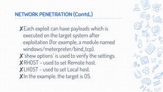 NETWORK PENETRATION (Contd..)
✘Each exploit can have payloads which is
executed on the target system after
exploitation (for example, a module named
windows/meterpreter/bind_tcp).
✘‘show options’ is used to verify the settings.
✘RHOST - used to set Remote host.
✘LHOST - used to set Local host.
✘In the example, the target is OS.
 