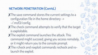 NETWORK PENETRATION (Contd..)
✘The save command stores the current settings to a
configuration file in the home directory ->
~/.msf3/config.
✘The check command attempts to verify that the target
is exploitable.
✘The exploit command launches the attack. This
command might succeed, giving you access remotely,
or it might return you to the console prompt.
✘The rcheck and rexploit commands recheck and re-
launch the exploit.
 