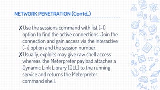 NETWORK PENETRATION (Contd..)
✘Use the sessions command with list (–l)
option to find the active connections. Join the
connection and gain access via the interactive
(–i) option and the session number.
✘Usually, exploits may give raw shell access
whereas, the Meterpreter payload attaches a
Dynamic Link Library (DLL) to the running
service and returns the Meterpreter
command shell.
 
