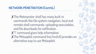 NETWORK PENETRATION (Contd..)
✘The Meterpreter shell has many built-in
commands like file system navigation, local and
remote shell commands, uploading executables,
and file downloads for exfiltration.
✘‘?’ command gives help information.
✘The Metasploit command line (msfcli) provides an
alternative way to use Metasploit.
 