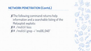 NETWORK PENETRATION (Contd..)
✘The following command returns help
information and a searchable listing of the
Metasploit exploits:
✘# ./msfcli | less
✘# ./msfcli | grep –i “ms06_040”
 