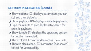 NETWORK PENETRATION (Contd..)
✘Show options (O)-displays parameters you can
set and their defaults.
✘Show payloads (P)-displays available payloads.
✘Pipe the results to grep (or less) to search for
specific payloads.
✘Show targets (T) displays the operating system
targets for the exploit.
✘The exploit (E) command launches the attack.
✘There is also a check (C) command (not shown)
to test for vulnerability.
 