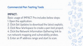 Commercial Pen Testing Tools
IMPACT:
Basic usage of IMPACT Pro includes below steps:
1. Open the application.
2. Click Get Updates to download the latest exploits.
3. Click New Workspace to create a pen test project.
4. Click the Network Information Gathering link to
run network mapping and vulnerability probes.
5. Enter an IP address range and start to scan.
 