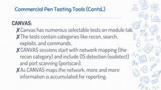 Commercial Pen Testing Tools (Contd..)
CANVAS:
✘Canvas has numerous selectable tests on module tab.
✘The tests contain categories like recon, search,
exploits, and commands.
✘CANVAS sessions start with network mapping (the
recon category) and include OS detection (osdetect)
and port scanning (portscan).
✘As CANVAS maps the network, more and more
information is accumulated for reporting.
 