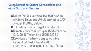 Using Netcat to Create Connections and
Move Data and Binaries
✘Netcat (nc) is a universal tool that runs on
Windows, Linux, and Unix. It connect to (I/O)
through (TCP) by default.
✘TCP listener setup: Target # nc –l –p 80
✘Remote connection set up to this listener on
10.10.100.10: Tester # nc 10.10.100.10 80
✘Download a file from a target machine:
Target # cat file.txt | nc –l –p 80
Tester # nc –q0 10.10.100.10 80 | tee file.txt
 