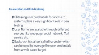 Enumeration and Hash Grabbing
✘Obtaining user credentials for access to
systems plays a very significant role in pen
testing
✘User Name are available through different
sources like web page, social network, Mail
service etc.
✘Backtrack has a tool called harvester which
can be used to leverage the user credentials
from a web based target
 