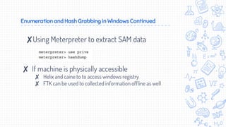 Enumeration and Hash Grabbing in Windows Continued
✘Using Meterpreter to extract SAM data
✘ If machine is physically accessible
✘ Helix and caine to to access windows registry
✘ FTK can be used to collected information offline as well
 