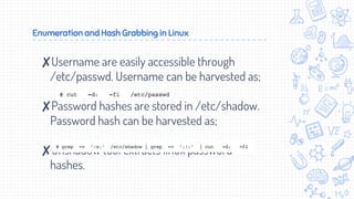 Enumeration and Hash Grabbing in Linux
✘Username are easily accessible through
/etc/passwd. Username can be harvested as;
✘Password hashes are stored in /etc/shadow.
Password hash can be harvested as;
✘Unshadow tool extracts linux password
hashes.
 