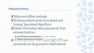 Password Cracking
✘Online and offline methods
✘Dictionary attack, brute force attack and
fuzzing, Specialized Algorithms
✘Gather information about passwords from
password policies
✘Offline tools have more advantages as more
passwords can be guessed in fixed interval.
 