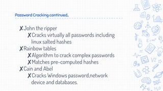 Password Cracking continued..
✘John the ripper
✘Cracks virtually all passwords including
linux salted hashes
✘Rainbow tables
✘Algorithm to crack complex passwords
✘Matches pre-computed hashes
✘Cain and Abel
✘Cracks Windows password,network
device and databases.
 