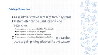 Privilege Escalation
✘Gain administrative access to target systems.
✘Meterpreter can be used for privilege
escalation.
✘Also, password and hashes crackers can be
used to gain privileged access to the system.
 