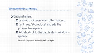 Data Exfiltration Continued..
✘Entrenchment
✘Enables backdoors even after reboots.
✘For linux; /etc/rc.local and add the
process to respawn
✘Add shortcut to the batch file in windows
system
 