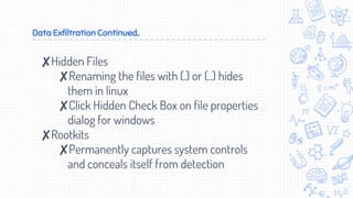 Data Exfiltration Continued..
✘Hidden Files
✘Renaming the files with (.) or (..) hides
them in linux
✘Click Hidden Check Box on file properties
dialog for windows
✘Rootkits
✘Permanently captures system controls
and conceals itself from detection
 