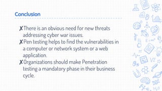 Conclusion
✘There is an obvious need for new threats
addressing cyber war issues.
✘Pen testing helps to find the vulnerabilities in
a computer or network system or a web
application.
✘Organizations should make Penetration
testing a mandatory phase in their business
cycle.
 