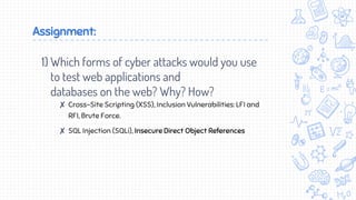 Assignment:
1) Which forms of cyber attacks would you use
to test web applications and
databases on the web? Why? How?
✘ Cross-Site Scripting (XSS), Inclusion Vulnerabilities: LFI and
RFI, Brute Force.
✘ SQL Injection (SQLi), Insecure Direct Object References
 
