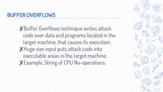 BUFFER OVERFLOWS
✘Buffer Overflows technique writes attack
code over data and programs located in the
target machine, that causes its execution.
✘Huge size input puts attack code into
executable areas in the target machine.
✘Example, String of CPU No-operations.
 