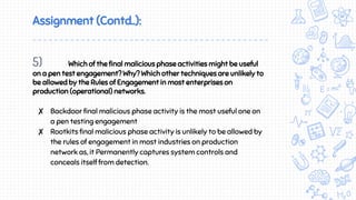 Assignment (Contd..):
5) Which of the final malicious phase activities might be useful
on a pen test engagement? Why? Which other techniques are unlikely to
be allowed by the Rules of Engagement in most enterprises on
production (operational) networks.
✘ Backdoor final malicious phase activity is the most useful one on
a pen testing engagement
✘ Rootkits final malicious phase activity is unlikely to be allowed by
the rules of engagement in most industries on production
network as, it Permanently captures system controls and
conceals itself from detection.
 