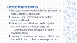 Command Injection Attacks
✘Executes system commands fooling a program to
execute attackers commands
✘Example, exec (<command line>), system
(<command line>)
✘Meta-characters attack are used in injection
attacks to confuse or disrupt programs
Example, Pathname injection, directory
traversal attacks
✘Command line and meta-characters attacks are
inserted into web cookies for cookie poisoning
 