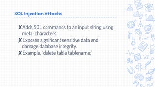 SQL Injection Attacks
✘Adds SQL commands to an input string using
meta-characters.
✘Exposes significant sensitive data and
damage database integrity.
✘Example, ‘delete table tablename;’
 