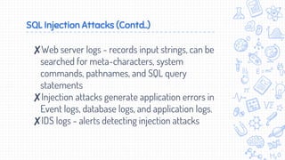 SQL Injection Attacks (Contd..)
✘Web server logs - records input strings, can be
searched for meta-characters, system
commands, pathnames, and SQL query
statements
✘Injection attacks generate application errors in
Event logs, database logs, and application logs.
✘IDS logs - alerts detecting injection attacks
 