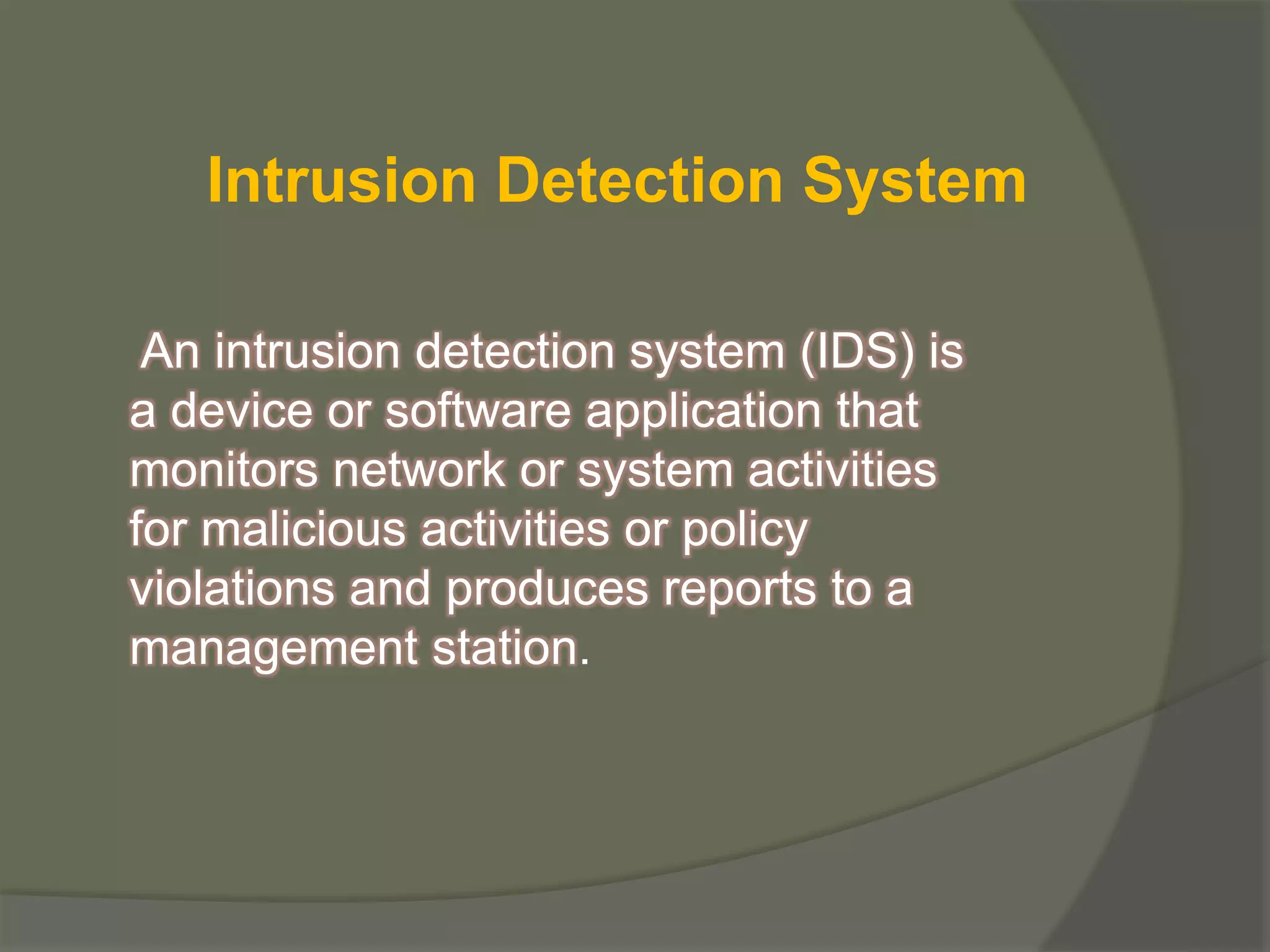 An intrusion detection system (IDS) is
a device or software application that
monitors network or system activities
for malicious activities or policy
violations and produces reports to a
management station.
Intrusion Detection System