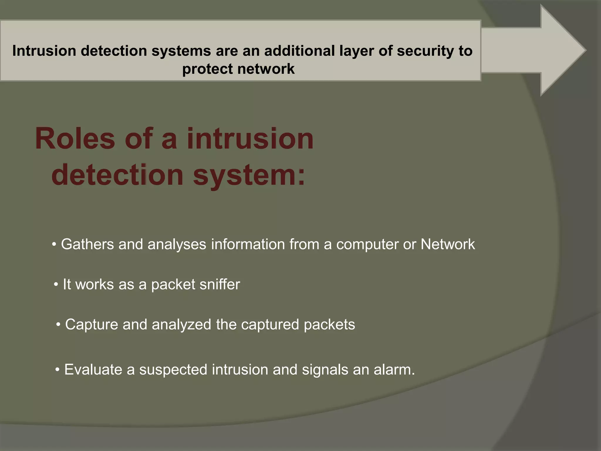 Intrusion detection systems are an additional layer of security to
protect network
Roles of a intrusion
detection system:
• Gathers and analyses information from a computer or Network
• It works as a packet sniffer
• Capture and analyzed the captured packets
• Evaluate a suspected intrusion and signals an alarm.
