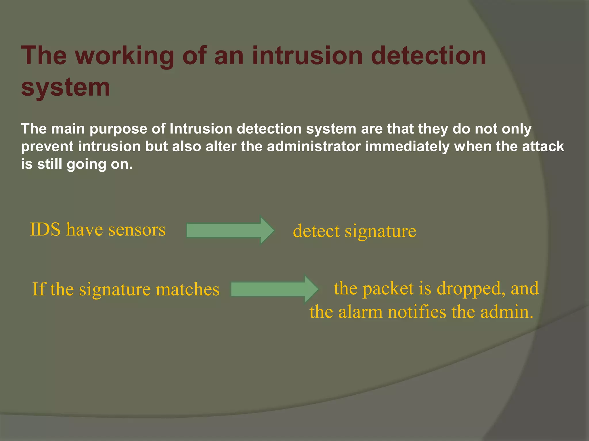 The working of an intrusion detection
system
The main purpose of Intrusion detection system are that they do not only
prevent intrusion but also alter the administrator immediately when the attack
is still going on.
IDS have sensors detect signature
If the signature matches the packet is dropped, and
the alarm notifies the admin.