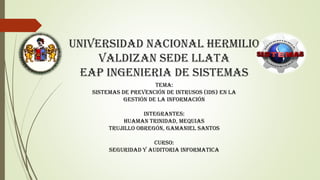 UNIVERSIDAD NACIONAL HERMILIO
VALDIZAN SEDE LLATA
EAP INGENIERIA DE SISTEMAS
TEMA:
SISTEMAS DE PREVENCIÓN DE INTRUSOS (IDS) EN LA
GESTIÓN DE LA INFORMACIÓN
INTEGRANTES:
Huaman trinidad, Mequias
Trujillo obregón, Gamaniel santos
CURSO:
SEGURIDAD Y AUDITORIA INFORMATICA
 