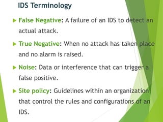 IDS Terminology
 False Negative: A failure of an IDS to detect an
actual attack.
 True Negative: When no attack has taken place
and no alarm is raised.
 Noise: Data or interference that can trigger a
false positive.
 Site policy: Guidelines within an organization
that control the rules and configurations of an
IDS.
 