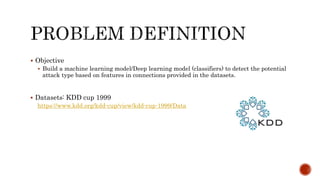  Objective
 Build a machine learning model/Deep learning model (classifiers) to detect the potential
attack type based on features in connections provided in the datasets.
 Datasets: KDD cup 1999
https://www.kdd.org/kdd-cup/view/kdd-cup-1999/Data
 