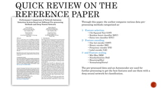 Through this paper, the author compares various data pre-
processing methods categorized as:
1- Feature selection,
• Chi-Squared Test (CST)
• Random forest classifier (RFC)
• Extra tree classifier (ETC)
2- Feature encoding,
• One hot encoder (OHT)
• Binary encoder (BE)
• Frequency encoder (FE)
• Label encoder (LE)
3- and Feature scaling.
• Min-Max (MM)
• Standardization (Std)
• Binarizing(Bin)
• Normalizing(Norm)
The pre-processed data and an Autoencoder are used for
further processing to get the best features and use them with a
deep neural network for classification.
 