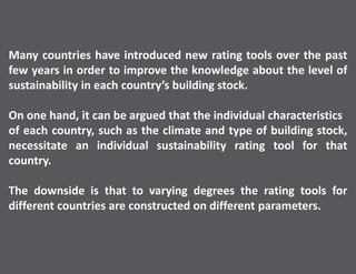 Many countries have introduced new rating tools over the past
few years in order to improve the knowledge about the level of
sustainability in each country’s building stock.
On one hand, it can be argued that the individual characteristics
of each country, such as the climate and type of building stock,
necessitate an individual sustainability rating tool for that
country.
The downside is that to varying degrees the rating tools for
different countries are constructed on different parameters.
 