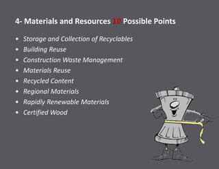 4- Materials and Resources 10 Possible Points
• Storage and Collection of Recyclables
• Building Reuse
• Construction Waste Management
• Materials Reuse
• Recycled Content
• Regional Materials
• Rapidly Renewable Materials
• Certified Wood
 